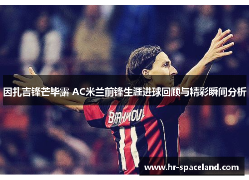 因扎吉锋芒毕露 AC米兰前锋生涯进球回顾与精彩瞬间分析