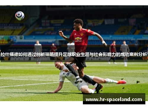 拉什福德如何通过创新策略提升足球职业生涯与社会影响力的成功案例分析