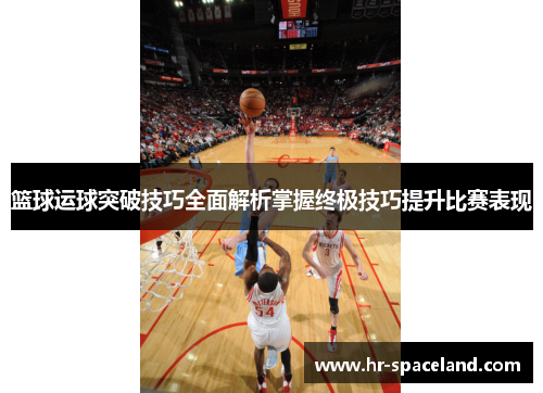 篮球运球突破技巧全面解析掌握终极技巧提升比赛表现