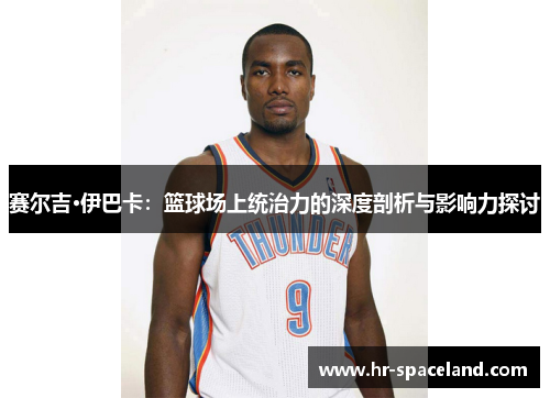 赛尔吉·伊巴卡：篮球场上统治力的深度剖析与影响力探讨