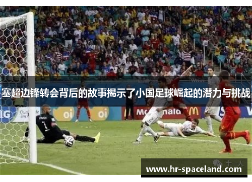 塞超边锋转会背后的故事揭示了小国足球崛起的潜力与挑战