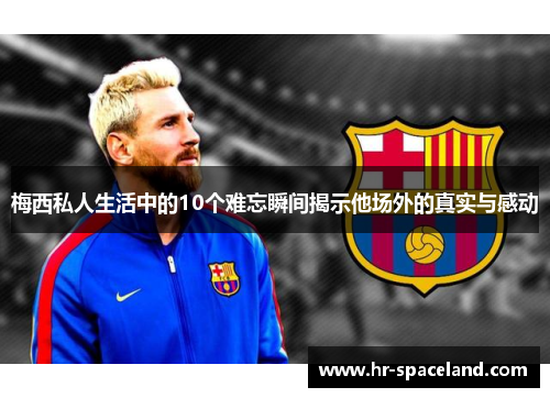 梅西私人生活中的10个难忘瞬间揭示他场外的真实与感动