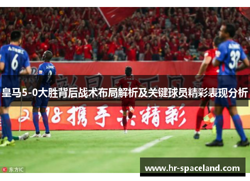 皇马5-0大胜背后战术布局解析及关键球员精彩表现分析