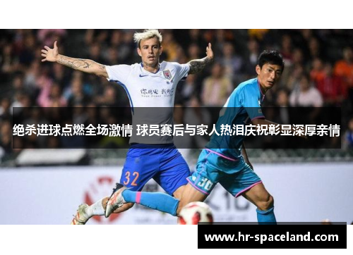 绝杀进球点燃全场激情 球员赛后与家人热泪庆祝彰显深厚亲情